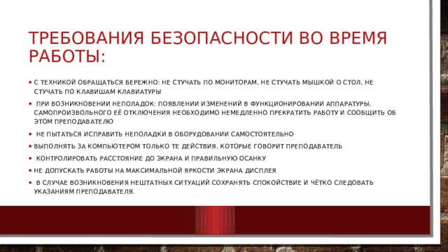 Требования безопасности во время работы: С техникой обращаться бережно: не стучать по мониторам, не стучать мышкой о стол, не стучать по клавишам клавиатуры  При возникновении неполадок: появлении изменений в функционировании аппаратуры, самопроизвольного её отключения необходимо немедленно прекратить работу и сообщить об этом преподавателю  Не пытаться исправить неполадки в оборудовании самостоятельно Выполнять за компьютером только те действия, которые говорит преподаватель  Контролировать расстояние до экрана и правильную осанку Не допускать работы на максимальной яркости экрана дисплея  В случае возникновения нештатных ситуаций сохранять спокойствие и чётко следовать указаниям преподавателя. 