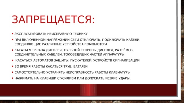 Запрещается: Эксплуатировать неисправную технику При включённом напряжении сети отключать, подключать кабели, соединяющие различные устройства компьютера Касаться экрана дисплея, тыльной стороны дисплея, разъёмов, соединительных кабелей, токоведущих частей аппаратуры  Касаться автоматов защиты, пускателей, устройств сигнализации Во время работы касаться труб, батарей Самостоятельно устранять неисправность работы клавиатуры Нажимать на клавиши с усилием или допускать резкие удары. 