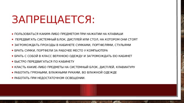 Запрещается: Пользоваться каким-либо предметом при нажатии на клавиши   Передвигать системный блок, дисплей или стол, на котором они стоят Загромождать проходы в кабинете сумками, портфелями, стульями Брать сумки, портфели за рабочее место у компьютера Брать с собой в класс верхнюю одежду и загромождать ею кабинет Быстро передвигаться по кабинету Класть какие-либо предметы на системный блок, дисплей, клавиатуру Работать грязными, влажными руками, во влажной одежде Работать при недостаточном освещении. 