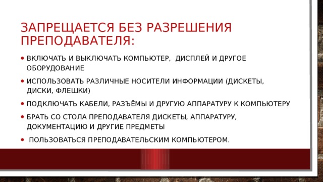 Запрещается без разрешения преподавателя: Включать и выключать компьютер,  дисплей и другое оборудование Использовать различные носители информации (дискеты, диски, флешки) Подключать кабели, разъёмы и другую аппаратуру к компьютеру Брать со стола преподавателя дискеты, аппаратуру, документацию и другие предметы  Пользоваться преподавательским компьютером. 