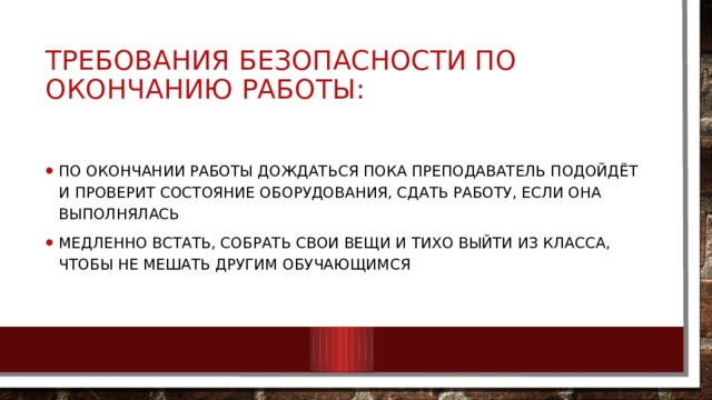 Требования безопасности по окончанию работы: По окончании работы дождаться пока преподаватель подойдёт и проверит состояние оборудования, сдать работу, если она выполнялась Медленно встать, собрать свои вещи и тихо выйти из класса, чтобы не мешать другим обучающимся 