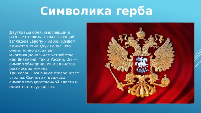 Символика герба Двуглавый орел, смотрящий в разные стороны, охватывающий взглядом Европу и Азию, символ единства этих двух начал, что очень точно отражает многонациональное устройство как Византии, так и России. Он — символ объединения и единства российских земель. Три короны означают суверенитет страны. Скипетр и держава – символ государственной власти и единства государства. 