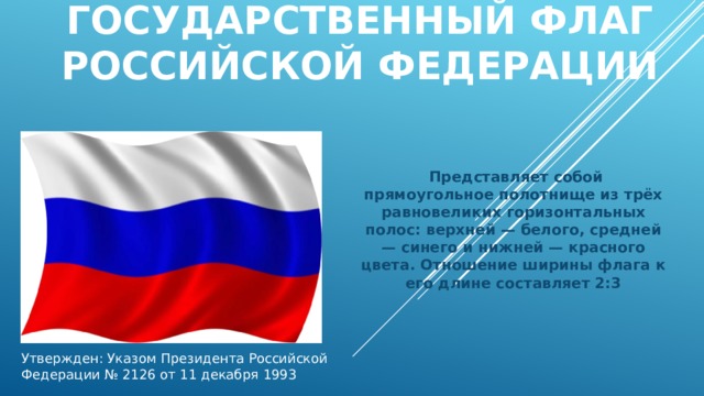 ГОСУДАРСТВЕННЫЙ ФЛАГ  РОССИЙСКОЙ ФЕДЕРАЦИИ    Представляет собой прямоугольное полотнище из трёх равновеликих горизонтальных полос: верхней — белого, средней — синего и нижней — красного цвета. Отношение ширины флага к его длине составляет 2:3 Утвержден: Указом Президента Российской Федерации № 2126 от 11 декабря 1993 