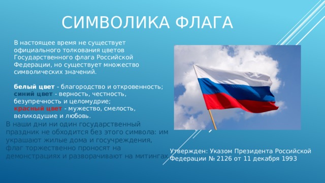 Символика флага В настоящее время не существует официального толкования цветов Государственного флага Российской Федерации, но существует множество символических значений. белый цвет - благородство и откровенность; синий цвет - верность, честность, безупречность и целомудрие; красный цвет - мужество, смелость, великодушие и любовь. В наши дни ни один государственный праздник не обходится без этого символа: им украшают жилые дома и госучреждения, флаг торжественно проносят на демонстрациях и разворачивают на митингах. Утвержден: Указом Президента Российской Федерации № 2126 от 11 декабря 1993 