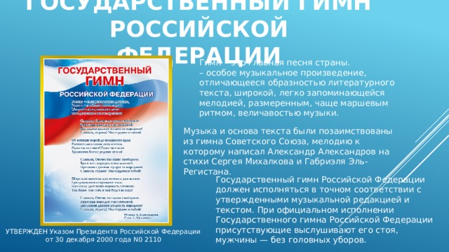 Государственный гимн российской федерации Гимн – это главная песня страны. – особое музыкальное произведение, отличающееся образностью литературного текста, широкой, легко запоминающейся мелодией, размеренным, чаще маршевым ритмом, величавостью музыки. Музыка и основа текста были позаимствованы из гимна Советского Союза, мелодию к которому написал Александр Александров на стихи Сергея Михалкова и Габриэля Эль-Регистана. Государственный гимн Российской Федерации должен исполняться в точном соответствии с утвержденными музыкальной редакцией и текстом. При официальном исполнении Государственного гимна Российской Федерации присутствующие выслушивают его стоя, мужчины — без головных уборов. УТВЕРЖДЕН Указом Президента Российской Федерации от 30 декабря 2000 года N0 2110 