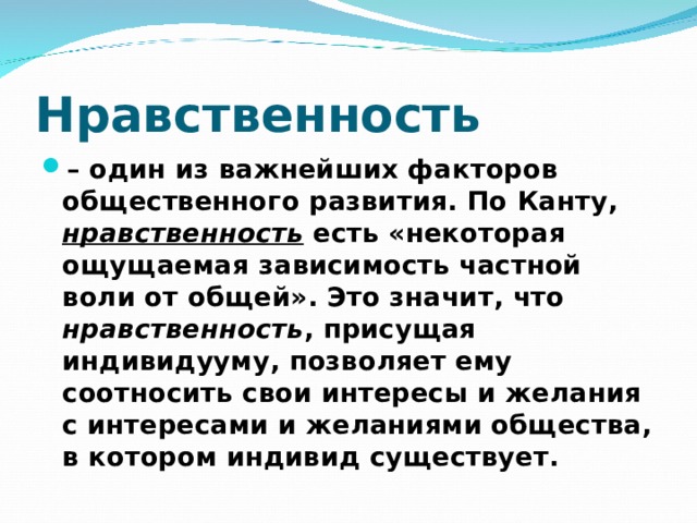 Нравственность – один из важнейших факторов общественного развития. По Канту, нравственность есть «некоторая ощущаемая зависимость частной воли от общей». Это значит, что нравственность , присущая индивидууму, позволяет ему соотносить свои интересы и желания с интересами и желаниями общества, в котором индивид существует.  