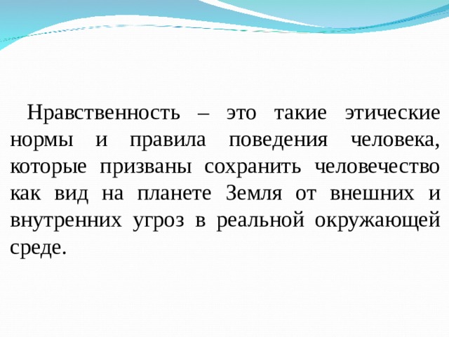 Нравственность – это такие этические нормы и правила поведения человека, которые призваны сохранить человечество как вид на планете Земля от внешних и внутренних угроз в реальной окружающей среде. 