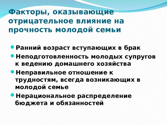 Факторы, оказывающие отрицательное влияние на прочность молодой семьи Ранний возраст вступающих в брак Неподготовленность молодых супругов к ведению домашнего хозяйства Неправильное отношение к трудностям, всегда возникающих в молодой семье Нерациональное распределение бюджета и обязанностей 