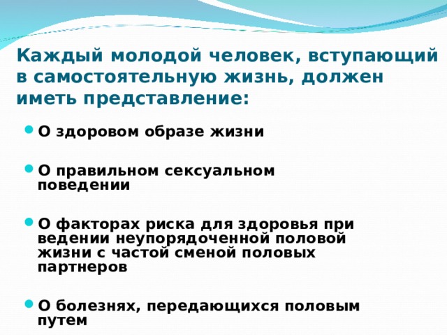 Каждый молодой человек, вступающий в самостоятельную жизнь, должен иметь представление: О здоровом образе жизни  О правильном сексуальном поведении  О факторах риска для здоровья при ведении неупорядоченной половой жизни с частой сменой половых партнеров  О болезнях, передающихся половым путем 