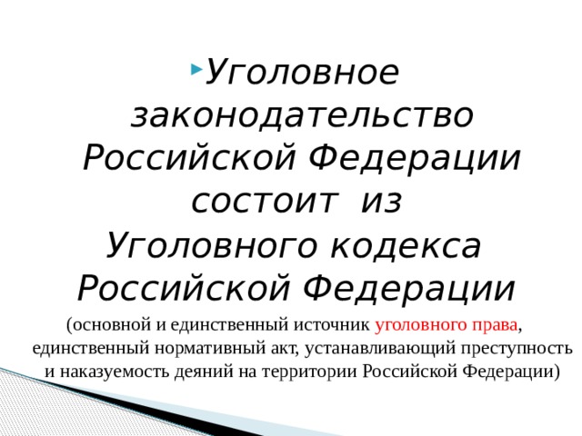  Уголовное законодательство Российской Федерации состоит из Уголовного кодекса Российской Федерации (основной и единственный источник  уголовного права , единственный нормативный акт, устанавливающий преступность и наказуемость деяний на территории Российской Федерации) 