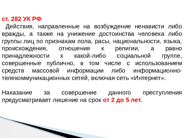 ст. 282 УК РФ  Действия, направленные на возбуждение ненависти либо вражды, а также на унижение достоинства человека либо группы лиц по признакам пола, расы, национальности, языка, происхождения, отношения к религии, а равно принадлежности к какой-либо социальной группе, совершенные публично, в том числе с использованием средств массовой информации либо информационно-телекоммуникационных сетей, включая сеть «Интернет».   Наказание за совершение данного преступления предусматривает лишение на срок  от 2  до 5 лет.   