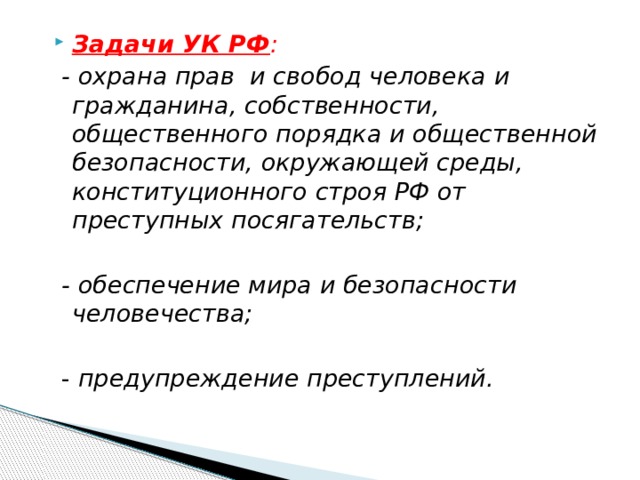 Задачи УК РФ :  - охрана прав и свобод человека и гражданина, собственности, общественного порядка и общественной безопасности, окружающей среды, конституционного строя РФ от преступных посягательств;   - обеспечение мира и безопасности человечества;   - предупреждение преступлений. 