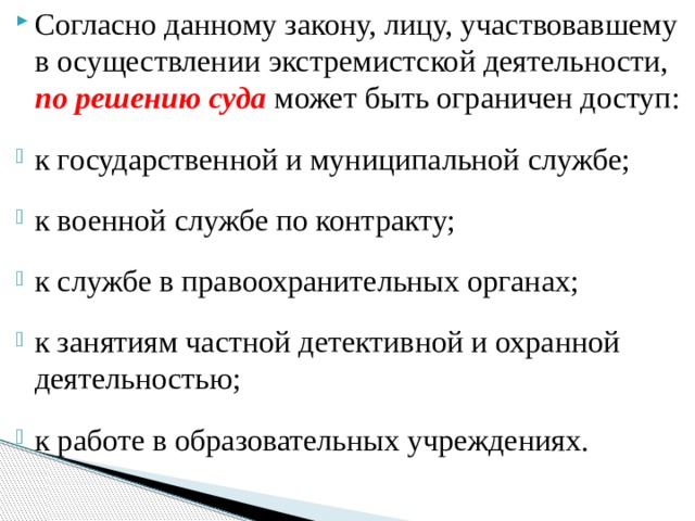Согласно данному закону, лицу, участвовавшему в осуществлении экстремистской деятельности, по решению суда  может быть ограничен доступ: к государственной и муниципальной службе; к военной службе по контракту; к службе в правоохранительных органах; к занятиям частной детективной и охранной деятельностью; к работе в образовательных учреждениях. 