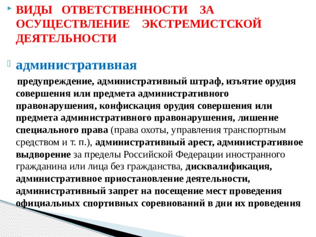 ВИДЫ ОТВЕТСТВЕННОСТИ ЗА ОСУЩЕСТВЛЕНИЕ ЭКСТРЕМИСТСКОЙ ДЕЯТЕЛЬНОСТИ административная  предупреждение, административный штраф, изъятие орудия совершения или предмета административного правонарушения, конфискация орудия совершения или предмета административного правонарушения, лишение специального права (права охоты, управления транспортным средством и т. п.), административный арест, административное выдворение  за пределы Российской Федерации иностранного гражданина или лица без гражданства, дисквалификация, административное приостановление деятельности, административный запрет на посещение мест проведения официальных спортивных соревнований в дни их проведения   