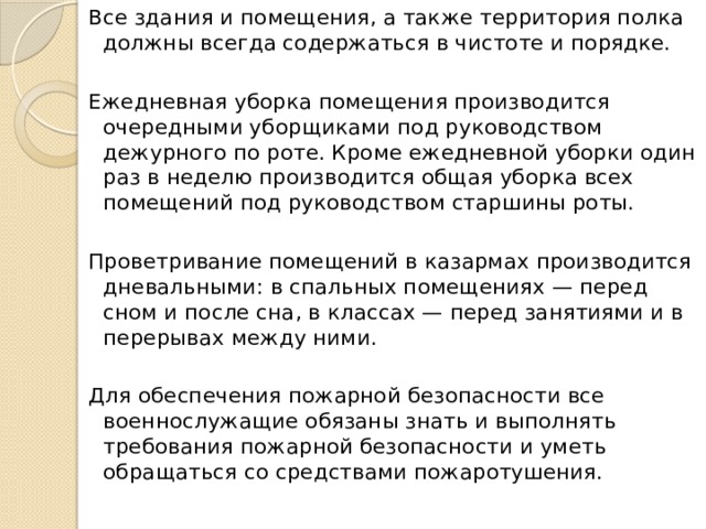 Все здания и помещения, а также территория полка должны всегда содержаться в чистоте и порядке. Ежедневная уборка помещения производится очередными уборщиками под руководством дежурного по роте. Кроме ежедневной уборки один раз в неделю производится общая уборка всех помещений под руководством старшины роты. Проветривание помещений в казармах производится дневальными: в спальных помещениях — перед сном и после сна, в классах — перед занятиями и в перерывах между ними. Для обеспечения пожарной безопасности все военнослужащие обязаны знать и выполнять требования пожарной безопасности и уметь обращаться со средствами пожаротушения. 