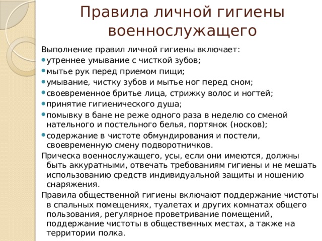Правила личной гигиены военнослужащего Выполнение правил личной гигиены включает: утреннее умывание с чисткой зубов; мытье рук перед приемом пищи; умывание, чистку зубов и мытье ног перед сном; своевременное бритье лица, стрижку волос и ногтей; принятие гигиенического душа; помывку в бане не реже одного раза в неделю со сменой нательного и постельного белья, портянок (носков); содержание в чистоте обмундирования и постели, своевременную смену подворотничков. Прическа военнослужащего, усы, если они имеются, должны быть аккуратными, отвечать требованиям гигиены и не мешать использованию средств индивидуальной защиты и ношению снаряжения. Правила общественной гигиены включают поддержание чистоты в спальных помещениях, туалетах и других комнатах общего пользования, регулярное проветривание помещений, поддержание чистоты в общественных местах, а также на территории полка. 