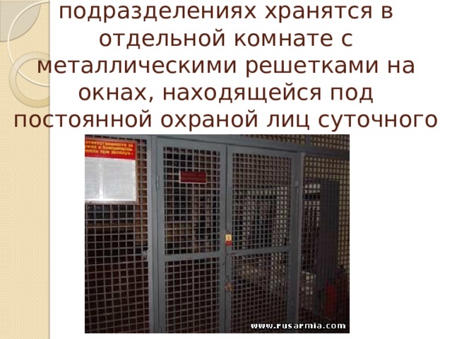 Стрелковое оружие и боеприпасы в подразделениях хранятся в отдельной комнате с металлическими решетками на окнах, находящейся под постоянной охраной лиц суточного наряда. 