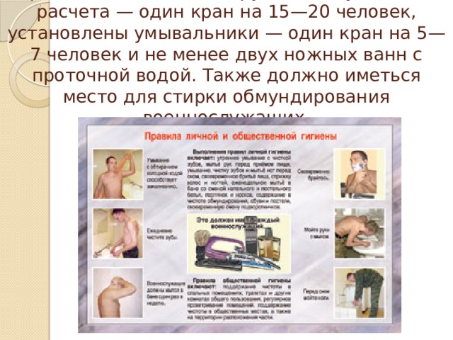 В роте должна быть оборудована душевая из расчета — один кран на 15—20 человек, установлены умывальники — один кран на 5—7 человек и не менее двух ножных ванн с проточной водой. Также должно иметься место для стирки обмундирования военнослужащих. 
