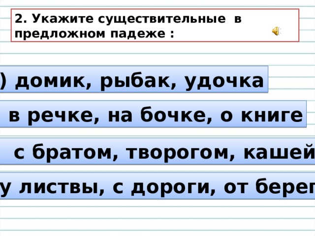 2. Укажите существительные в предложном падеже : а) домик, рыбак, удочка б) в речке, на бочке, о книге в) с братом, творогом, кашей г) у листвы, с дороги, от берега 