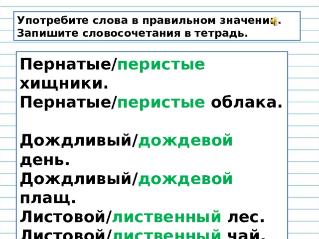 Употребите слова в правильном значении. Запишите словосочетания в тетрадь. Пернатые/ перистые хищники.  Пернатые/ перистые облака.  Дождливый/ дождевой день.  Дождливый/ дождевой плащ.  Листовой/ лиственный лес.  Листовой/ лиственный чай.  Каменный/ каменистый уголь.  Каменный/ каменистый пляж.   