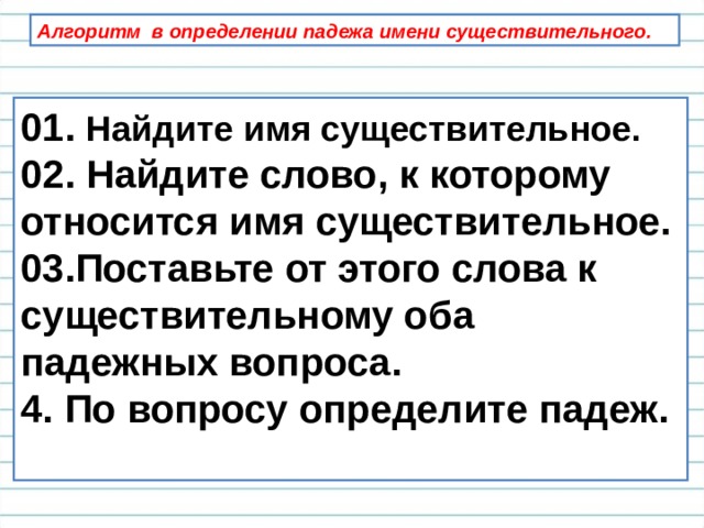 Алгоритм в определении падежа имени существительного. 01. Найдите имя существительное. 02. Найдите слово, к которому относится имя существительное. 03.Поставьте от этого слова к существительному оба падежных вопроса. 4. По вопросу определите падеж.  