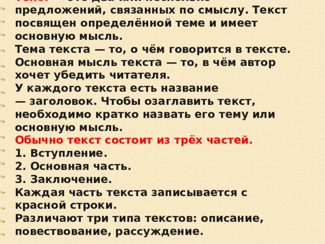 Текст  — это два или несколько предложений, связанных по смыслу. Текст посвящен определённой теме и имеет основную мысль. Тема текста — то, о чём говорится в тексте. Основная мысль текста — то, в чём автор хочет убедить читателя. У каждого текста есть название — заголовок. Чтобы озаглавить текст, необходимо кратко назвать его тему или основную мысль. Обычно текст состоит из трёх частей. 1. Вступление. 2. Основная часть. 3. Заключение. Каждая часть текста записывается с красной строки. Различают три типа текстов: описание, повествование, рассуждение. 