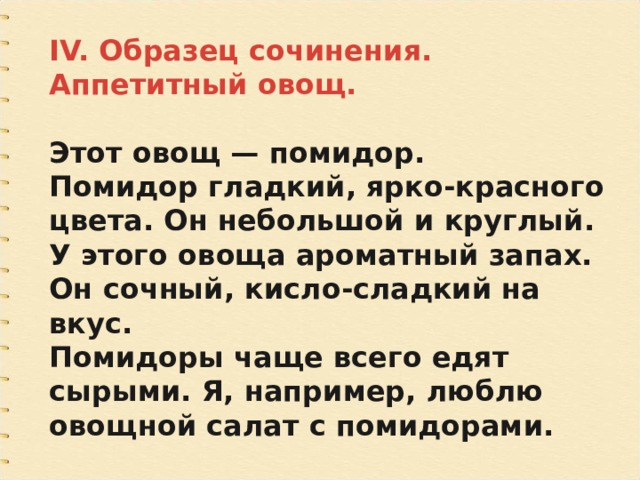 IV. Образец сочинения. Аппетитный овощ.  Этот овощ — помидор. Помидор гладкий, ярко-красного цвета. Он небольшой и круглый. У этого овоща ароматный запах. Он сочный, кисло-сладкий на вкус. Помидоры чаще всего едят сырыми. Я, например, люблю овощной салат с помидорами. 