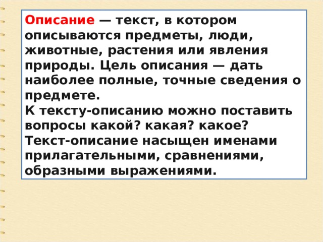 Описание  — текст, в котором описываются предметы, люди, животные, растения или явления природы. Цель описания — дать наиболее полные, точные сведения о предмете. К тексту-описанию можно поставить вопросы какой? какая? какое? Текст-описание насыщен именами прилагательными, сравнениями, образными выражениями. 