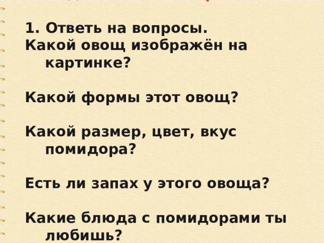 Подготовительная работа  1. Ответь на вопросы. Какой овощ изображён на картинке?  Какой формы этот овощ?  Какой размер, цвет, вкус помидора?  Есть ли запах у этого овоща?  Какие блюда с помидорами ты любишь? 