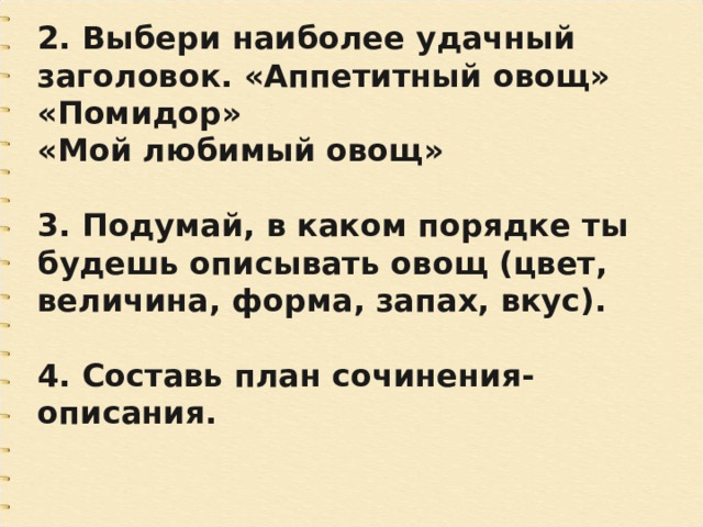 2. Выбери наиболее удачный заголовок. «Аппетитный овощ» «Помидор» «Мой любимый овощ»  3. Подумай, в каком порядке ты будешь описывать овощ (цвет, величина, форма, запах, вкус).  4. Составь план сочинения-описания. 