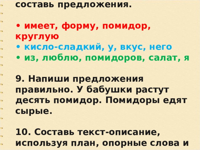 8. Из слов каждой строчки составь предложения.  • имеет, форму, помидор, круглую • кисло-сладкий, у, вкус, него • из, люблю, помидоров, салат, я  9. Напиши предложения правильно. У бабушки растут десять помидор. Помидоры едят сырые.  10. Составь текст-описание, используя план, опорные слова и словосочетания. 