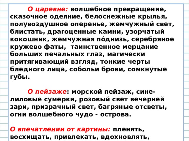          О царевне: волшебное превращение, сказочное одеяние, белоснежные крылья, полувоздушное оперенье, жемчужный свет, блистать, драгоценные камни, узорчатый кокошник, жемчужная пόднизь, серебряное кружево фаты,  таинственное мерцание больших печальных глаз, магически притягивающий взгляд, тонкие черты бледного лица, собольи брови, сомкнутые губы.           О пейзаже : морской пейзаж, сине-лиловые сумерки, розовый свет вечерней зари, призрачный свет, багряные отсветы, огни волшебного чудо - острова.  О впечатлении от картины: пленять, восхищать, привлекать, вдохновлять, волшебное очарование,  дарить пленительное видение, восхитительное видение, тайна притягательной силы этого художественного творения.  