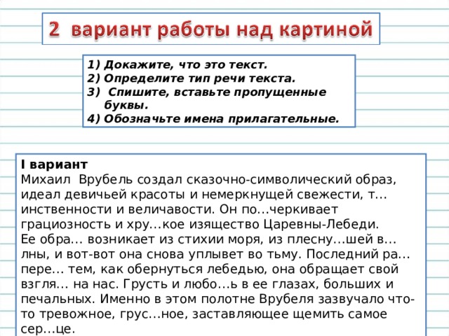 Докажите, что это текст. Определите тип речи текста.  Спишите, вставьте пропущенные буквы. 4) Обозначьте имена прилагательные. I вариант Михаил Врубель создал сказочно-символический образ, идеал девичьей красоты и немеркнущей свежести, т…инственности и величавости. Он по…черкивает грациозность и хру…кое изящество Царевны-Лебеди.  Ее обра… возникает из стихии моря, из плесну…шей в…лны, и вот-вот она снова уплывет во тьму. Последний ра… пере… тем, как обернуться лебедью, она обращает свой взгля… на нас. Грусть и любо…ь в ее глазах, больших и печальных. Именно в этом полотне Врубеля зазвучало что-то тревожное, грус…ное, заставляющее щемить самое сер…це.    (По Н.Дудкиной ) 