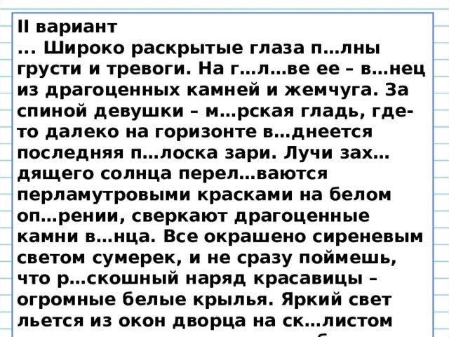 I I вариант ... Широко раскрытые глаза п…лны грусти и тревоги. На г…л…ве ее – в…нец из драгоценных камней и жемчуга. За спиной девушки – м…рская гладь, где-то далеко на горизонте в…днеется последняя п…лоска зари. Лучи зах…дящего солнца перел…ваются перламутровыми красками на белом оп…рении, сверкают драгоценные камни в…нца. Все окрашено сиреневым светом сумерек, и не сразу поймешь, что р…скошный наряд красавицы – огромные белые крылья. Яркий свет льется из окон дворца на ск…листом острове, он смешивается с отбл…ском зари. Все предметы кажутся неясными, призрачными. Мы, как в детстве, входим в сказку. 