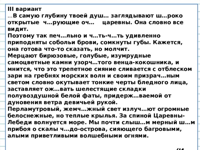 II I вариант ... В самую глубину твоей душ… заглядывают ш…роко открытые ч…рующие оч… царевны. Она словно все видит.  Поэтому так печ…льно и ч…ть-ч…ть удивленно приподняты собольи брови, сомкнуты губы. Кажется, она готова что-то сказать, но молчит.  Мерцают бирюзовые, голубые, изумрудные самоцветные камни узорч…того венца-кокошника, и мнится, что это трепетное сияние сливается с отблеском зари на гребнях морских волн и своим призрач…ным светом словно окутывает тонкие черты бледного лица, заставляет ож…вать шелестящие складки полувоздушной белой фаты, придерж…ваемой от дуновения ветра девичьей рукой.  Перламутровый, жемч…жный свет излуч…ют огромные белоснежные, но теплые крылья. За спиной Царевны-Лебеди волнуется море. Мы почти слыш…м мерный ш…м прибоя о скалы ч…до-острова, сияющего багровыми, алыми приветливыми волшебными огнями.   (И. Долгополов) 