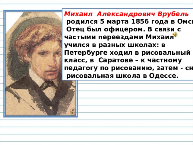 Михаил Александрович Врубель  родился 5 марта 1856 года в Омске.  Отец был офицером. В связи с частыми переездами Михаил учился в разных школах: в Петербурге ходил в рисовальный класс, в Саратове – к частному педагогу по рисованию, затем - снова  рисовальная школа в Одессе. 