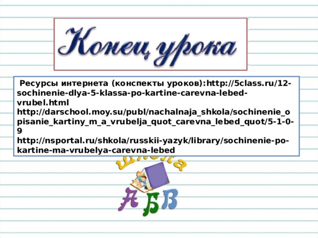  Ресурсы интернета (конспекты уроков): http://5class.ru/12-sochinenie-dlya-5-klassa-po-kartine-carevna-lebed-vrubel.html http://darschool.moy.su/publ/nachalnaja_shkola/sochinenie_opisanie_kartiny_m_a_vrubelja_quot_carevna_lebed_quot/5-1-0-9 http://nsportal.ru/shkola/russkii-yazyk/library/sochinenie-po-kartine-ma-vrubelya-carevna-lebed 