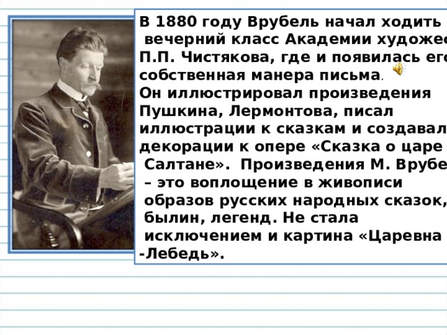 В 1880 году Врубель начал ходить в  вечерний класс Академии художеств П.П. Чистякова, где и появилась его собственная манера письма . Он иллюстрировал произведения Пушкина, Лермонтова, писал иллюстрации к сказкам и создавал декорации к опере «Сказка о царе  Салтане».  Произведения М. Врубеля – это воплощение в живописи  образов русских народных сказок,  былин, легенд. Не стала  исключением и картина «Царевна -Лебедь». 