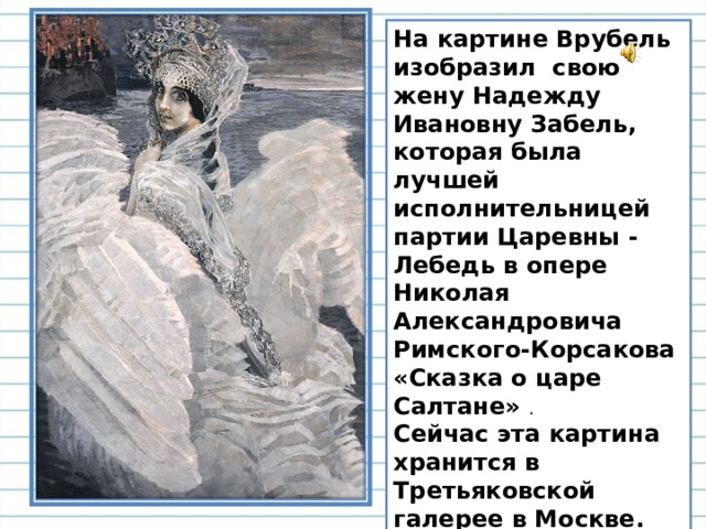 На картине Врубель изобразил свою жену Надежду Ивановну Забель, которая была лучшей исполнительницей партии Царевны - Лебедь в опере Николая Александровича Римского-Корсакова «Сказка о царе Салтане» . Сейчас эта картина хранится в Третьяковской галерее в Москве.  