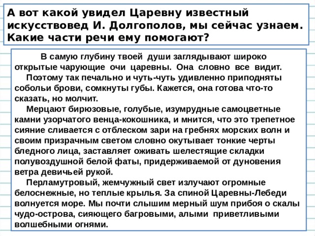 А вот какой увидел Царевну известный искусствовед И. Долгополов, мы сейчас узнаем. Какие части речи ему помогают?  В c амую глубину твоей души заглядывают широко открытые чарующие очи царевны. Она словно все видит.  Поэтому так печально и чуть-чуть удивленно приподняты собольи брови, сомкнуты губы. Кажется, она готова что-то сказать, но молчит.  Мерцают бирюзовые, голубые, изумрудные самоцветные камни узорчатого венца-кокошника, и мнится, что это трепетное сияние сливается с отблеском зари на гребнях морских волн и своим призрачным светом словно окутывает тонкие черты бледного лица, заставляет оживать шелестящие складки полувоздушной белой фаты, придерживаемой от дуновения ветра девичьей рукой.  Перламутровый, жемчужный свет излучают огромные белоснежные, но теплые крылья. За спиной Царевны-Лебеди волнуется море. Мы почти слышим мерный шум прибоя о скалы чудо-острова, сияющего багровыми, алыми приветливыми волшебными огнями.  