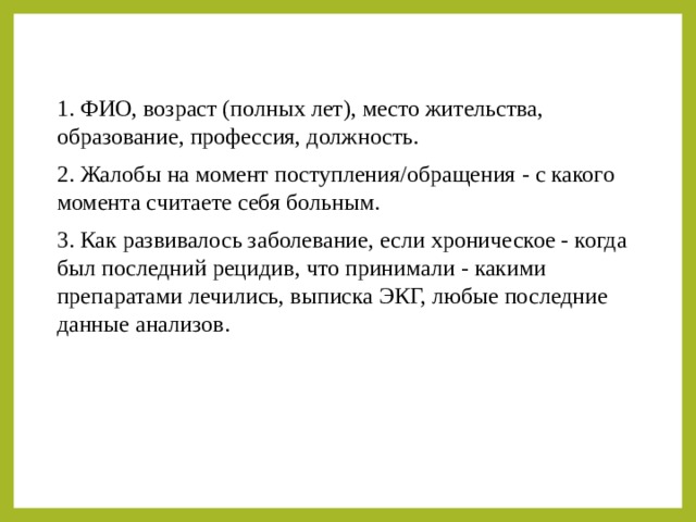 1. ФИО, возраст (полных лет), место жительства, образование, профессия, должность. 2. Жалобы на момент поступления/обращения - с какого момента считаете себя больным. 3. Как развивалось заболевание, если хроническое - когда был последний рецидив, что принимали - какими препаратами лечились, выписка ЭКГ, любые последние данные анализов. 