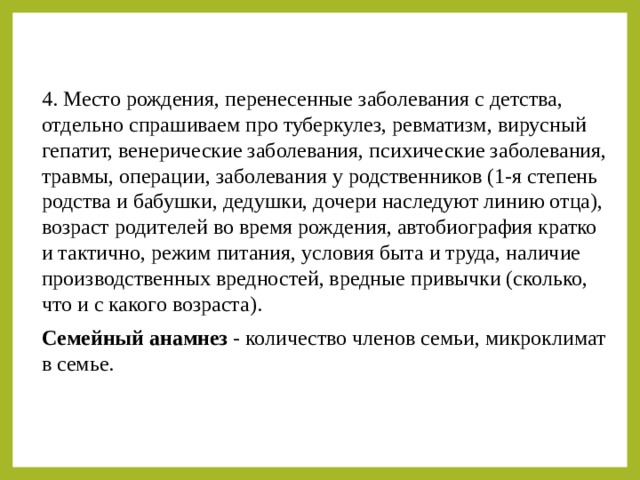 4. Место рождения, перенесенные заболевания с детства, отдельно спрашиваем про туберкулез, ревматизм, вирусный гепатит, венерические заболевания, психические заболевания, травмы, операции, заболевания у родственников (1-я степень родства и бабушки, дедушки, дочери наследуют линию отца), возраст родителей во время рождения, автобиография кратко и тактично, режим питания, условия быта и труда, наличие производственных вредностей, вредные привычки (сколько, что и с какого возраста). Семейный анамнез - количество членов семьи, микроклимат в семье. 
