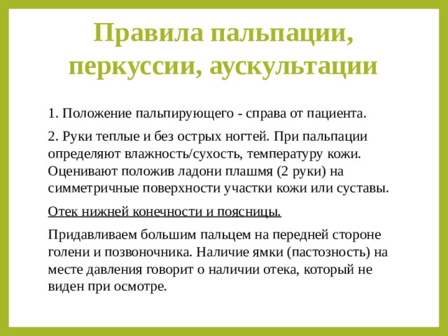 Правила пальпации, перкуссии, аускультации   1. Положение пальпирующего - справа от пациента. 2. Руки теплые и без острых ногтей. При пальпации определяют влажность/сухость, температуру кожи. Оценивают положив ладони плашмя (2 руки) на симметричные поверхности участки кожи или суставы. Отек нижней конечности и поясницы. Придавливаем большим пальцем на передней стороне голени и позвоночника. Наличие ямки (пастозность) на месте давления говорит о наличии отека, который не виден при осмотре. 