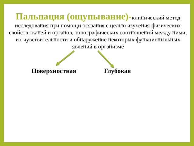 Пальпация (ощупывание)- клинический метод исследования при помощи осязания с целью изучения физических свойств тканей и органов, топографических соотношений между ними, их чувствительности и обнаружение некоторых функционыльных явлений в организме Глубокая Поверхностная 