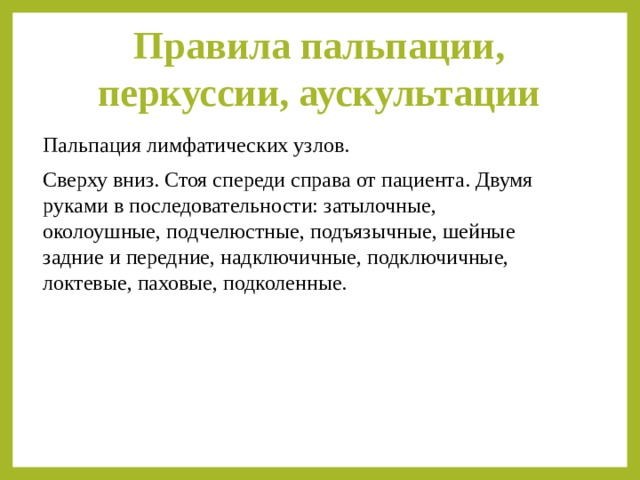 Правила пальпации, перкуссии, аускультации   Пальпация лимфатических узлов. Сверху вниз. Стоя спереди справа от пациента. Двумя руками в последовательности: затылочные, околоушные, подчелюстные, подъязычные, шейные задние и передние, надключичные, подключичные, локтевые, паховые, подколенные. 