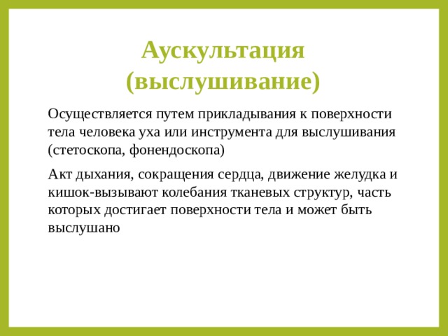 Аускультация (выслушивание) Осуществляется путем прикладывания к поверхности тела человека уха или инструмента для выслушивания (стетоскопа, фонендоскопа) Акт дыхания, сокращения сердца, движение желудка и кишок-вызывают колебания тканевых структур, часть которых достигает поверхности тела и может быть выслушано 