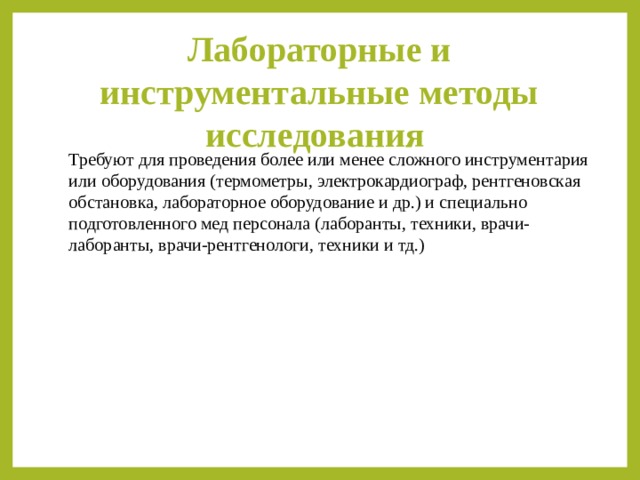 Лабораторные и инструментальные методы исследования Требуют для проведения более или менее сложного инструментария или оборудования (термометры, электрокардиограф, рентгеновская обстановка, лабораторное оборудование и др.) и специально подготовленного мед персонала (лаборанты, техники, врачи-лаборанты, врачи-рентгенологи, техники и тд.) 
