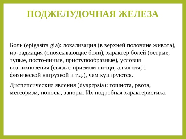 ПОДЖЕЛУДОЧНАЯ ЖЕЛЕЗА   Боль (epigastralgia): локализация (в верхней половине живота), ир-радиация (опоясывающие боли), характер болей (острые, тупые, посто-янные, приступообразные), условия возникновения (связь с приемом пи-щи, алкоголя, с физической нагрузкой и т.д.), чем купируются. Диспепсические явления (dyspepsia): тошнота, рвота, метеоризм, поносы, запоры. Их подробная характеристика. 