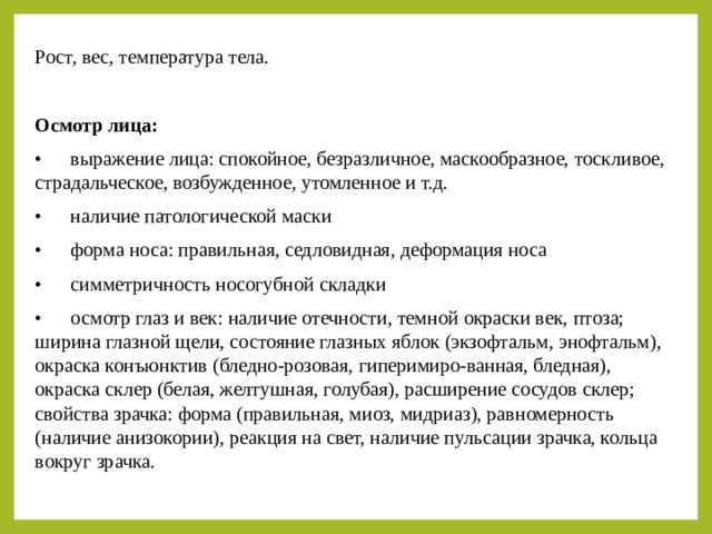 Рост, вес, температура тела. Осмотр лица: •  выражение лица: спокойное, безразличное, маскообразное, тоскливое, страдальческое, возбужденное, утомленное и т.д. •  наличие патологической маски •  форма носа: правильная, седловидная, деформация носа •  симметричность носогубной складки •  осмотр глаз и век: наличие отечности, темной окраски век, птоза; ширина глазной щели, состояние глазных яблок (экзофтальм, энофтальм), окраска конъюнктив (бледно-розовая, гиперимиро-ванная, бледная), окраска склер (белая, желтушная, голубая), расширение сосудов склер; свойства зрачка: форма (правильная, миоз, мидриаз), равномерность (наличие анизокории), реакция на свет, наличие пульсации зрачка, кольца вокруг зрачка. 