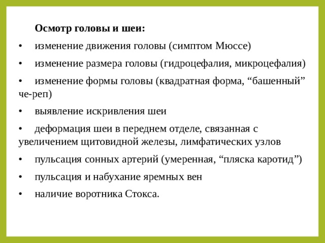  Осмотр головы и шеи: •  изменение движения головы (симптом Мюссе) •  изменение размера головы (гидроцефалия, микроцефалия) •  изменение формы головы (квадратная форма, “башенный” че-реп) •  выявление искривления шеи •  деформация шеи в переднем отделе, связанная с увеличением щитовидной железы, лимфатических узлов •  пульсация сонных артерий (умеренная, “пляска каротид”) •  пульсация и набухание яремных вен •  наличие воротника Стокса. 